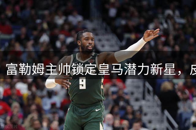 富勒姆主帅锁定皇马潜力新星，皮塔奇转会悬念待解