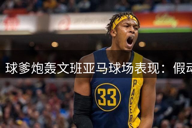 球爹炮轰文班亚马球场表现：假动作太多 建议马刺改变战术打法