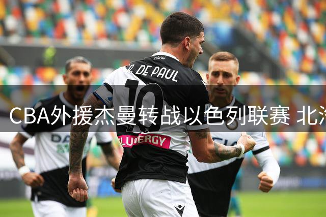 CBA外援杰曼转战以色列联赛 北汽男篮升级阵容谋求突破